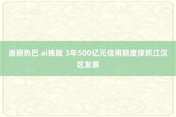 迪丽热巴 ai换脸 3年500亿元信用额度撑抓江汉区发展