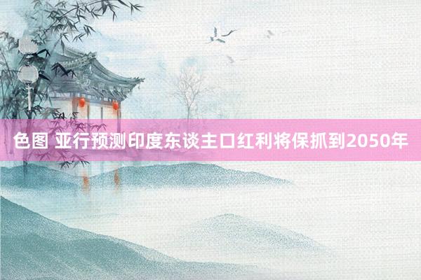 色图 亚行预测印度东谈主口红利将保抓到2050年