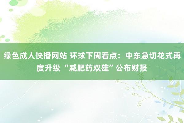 绿色成人快播网站 环球下周看点：中东急切花式再度升级 “减肥药双雄”公布财报
