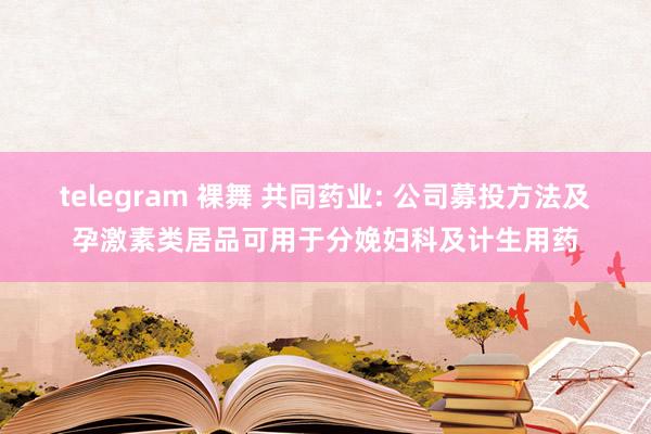 telegram 裸舞 共同药业: 公司募投方法及孕激素类居品可用于分娩妇科及计生用药