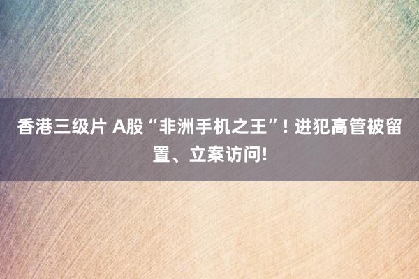香港三级片 A股“非洲手机之王”! 进犯高管被留置、立案访问!