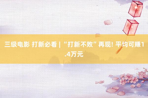 三级电影 打新必看 | “打新不败”再现! 平均可赚1.4万元
