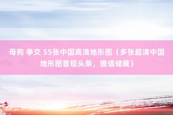 母狗 拳交 55张中国高清地形图（多张超清中国地形图首现头条，提倡储藏）