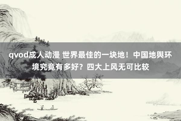 qvod成人动漫 世界最佳的一块地！中国地舆环境究竟有多好？四大上风无可比较