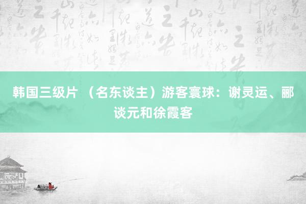 韩国三级片 （名东谈主）游客寰球：谢灵运、郦谈元和徐霞客
