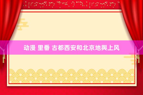 动漫 里番 古都西安和北京地舆上风