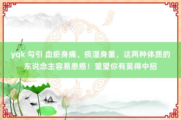 yqk 勾引 血瘀身痛、痰湿身重，这两种体质的东说念主容易患癌！望望你有莫得中招