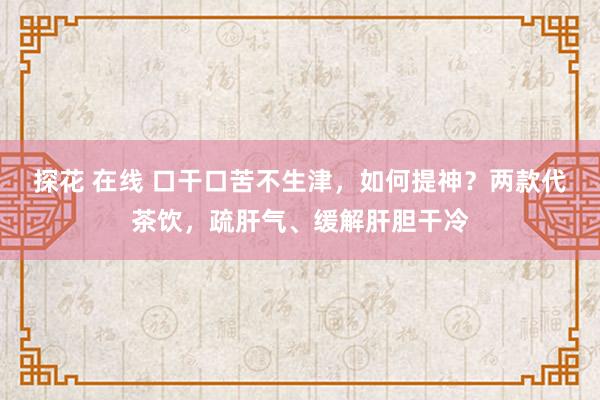 探花 在线 口干口苦不生津，如何提神？两款代茶饮，疏肝气、缓解肝胆干冷