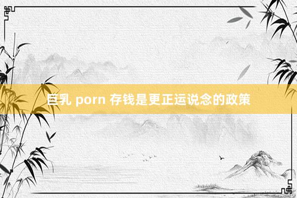 巨乳 porn 存钱是更正运说念的政策