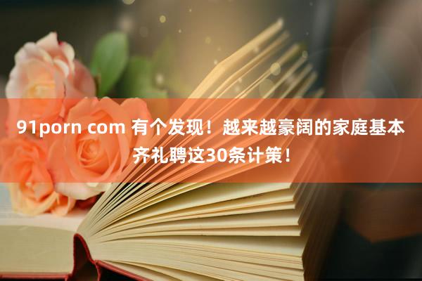 91porn com 有个发现！越来越豪阔的家庭基本齐礼聘这30条计策！