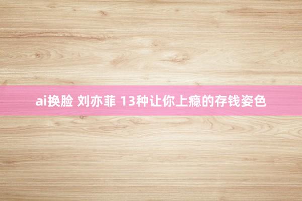 ai换脸 刘亦菲 13种让你上瘾的存钱姿色