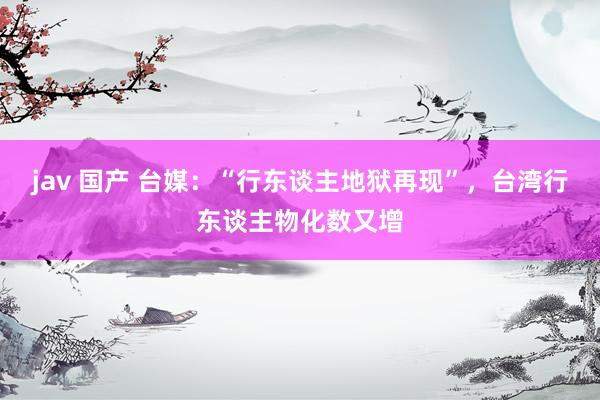jav 国产 台媒：“行东谈主地狱再现”，台湾行东谈主物化数又增