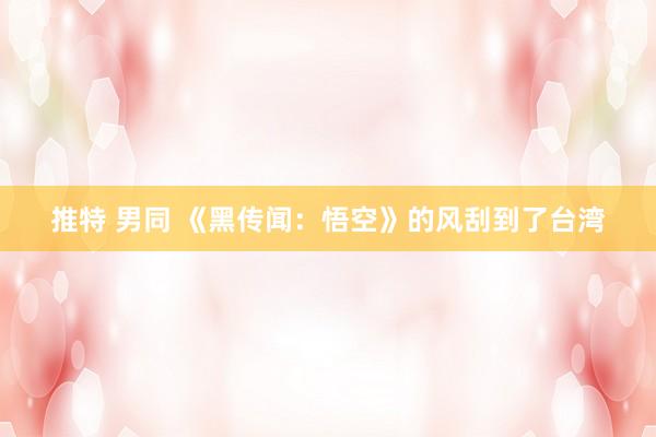 推特 男同 《黑传闻：悟空》的风刮到了台湾
