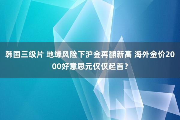 韩国三级片 地缘风险下沪金再翻新高 海外金价2000好意思元仅仅起首？