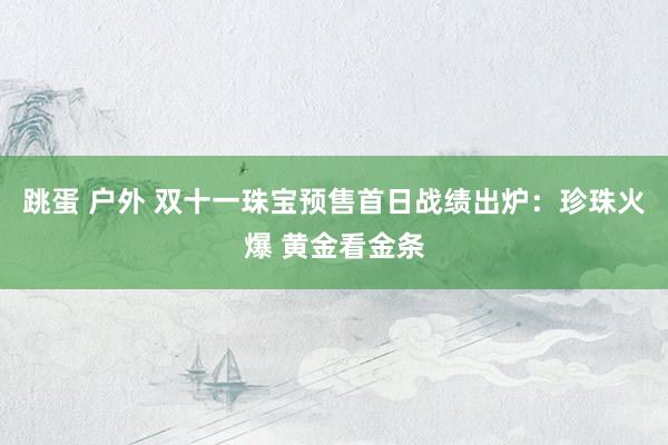 跳蛋 户外 双十一珠宝预售首日战绩出炉：珍珠火爆 黄金看金条