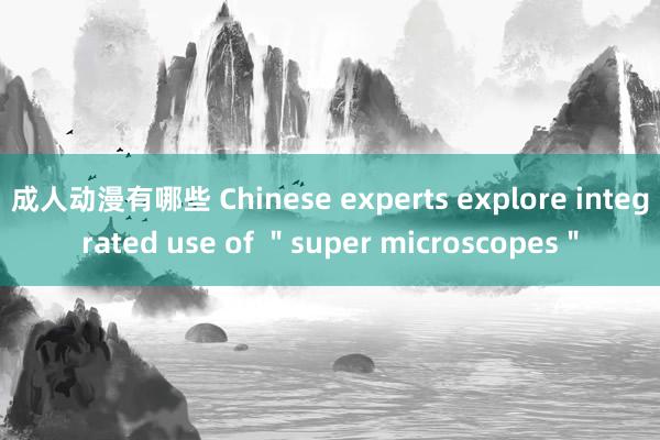 成人动漫有哪些 Chinese experts explore integrated use of ＂super microscopes＂