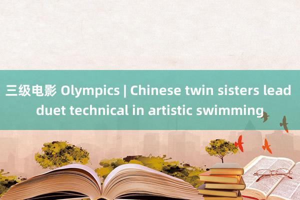 三级电影 Olympics | Chinese twin sisters lead duet technical in artistic swimming