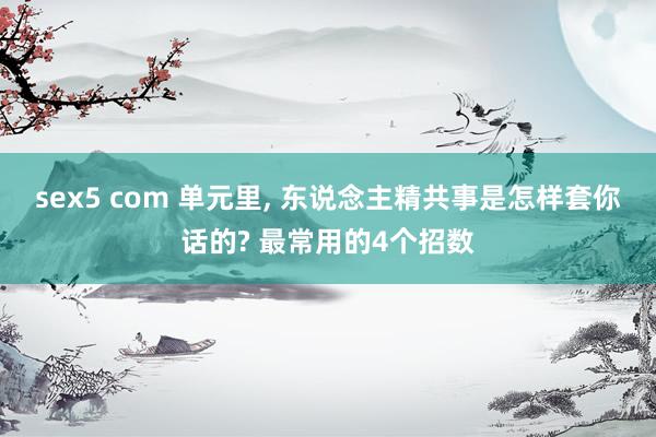 sex5 com 单元里, 东说念主精共事是怎样套你话的? 最常用的4个招数