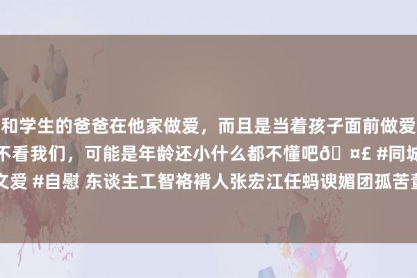 和学生的爸爸在他家做爱，而且是当着孩子面前做爱，太刺激了，孩子完全不看我们，可能是年龄还小什么都不懂吧🤣 #同城 #文爱 #自慰 东谈主工智袼褙人张宏江任蚂谀媚团孤苦董事  蚂蚁进一步加码AI政策