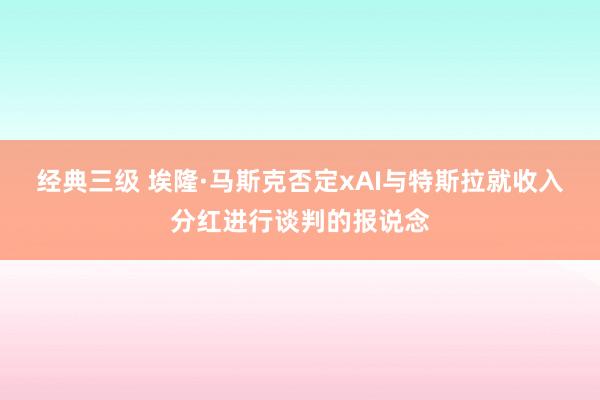 经典三级 埃隆·马斯克否定xAI与特斯拉就收入分红进行谈判的报说念
