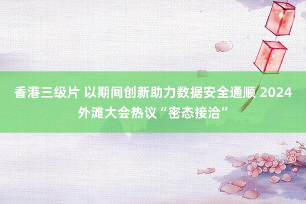 香港三级片 以期间创新助力数据安全通顺 2024外滩大会热议“密态接洽”