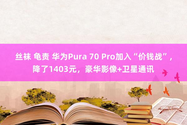 丝袜 龟责 华为Pura 70 Pro加入“价钱战”，降了1403元，豪华影像+卫星通讯