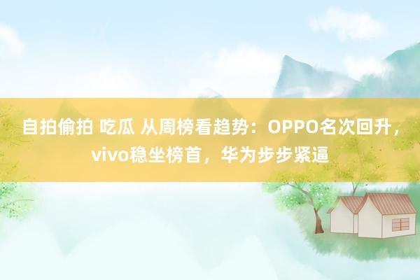 自拍偷拍 吃瓜 从周榜看趋势：OPPO名次回升，vivo稳坐榜首，华为步步紧逼