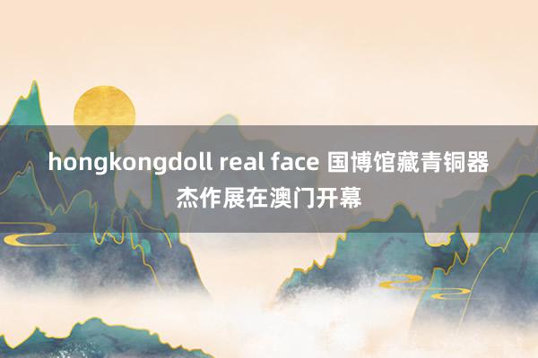 hongkongdoll real face 国博馆藏青铜器杰作展在澳门开幕