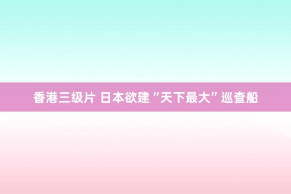 香港三级片 日本欲建“天下最大”巡查船