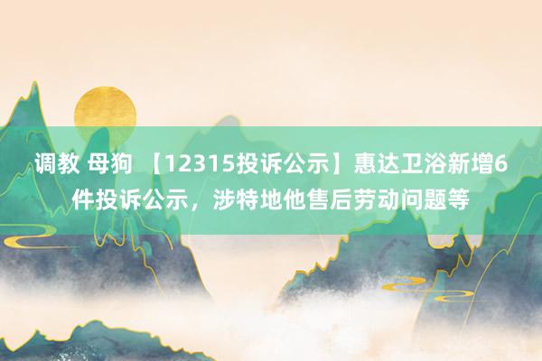 调教 母狗 【12315投诉公示】惠达卫浴新增6件投诉公示，涉特地他售后劳动问题等