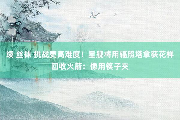 绫 丝袜 挑战更高难度！星舰将用辐照塔拿获花样回收火箭：像用筷子夹