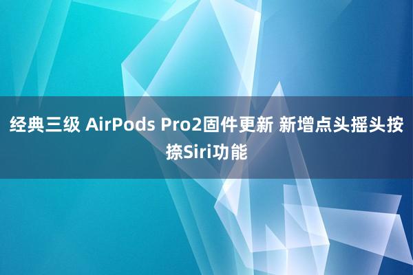 经典三级 AirPods Pro2固件更新 新增点头摇头按捺Siri功能