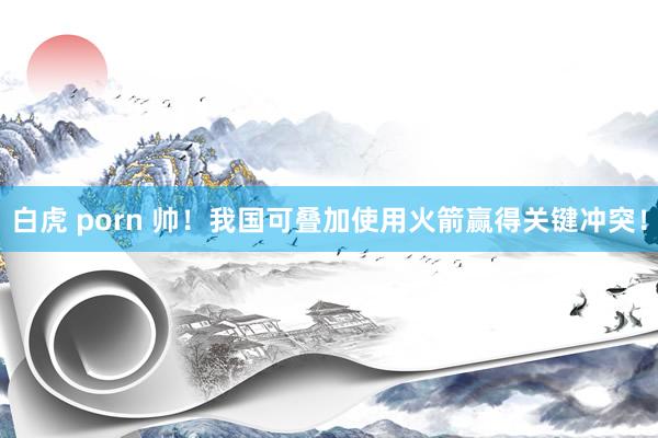 白虎 porn 帅！我国可叠加使用火箭赢得关键冲突！