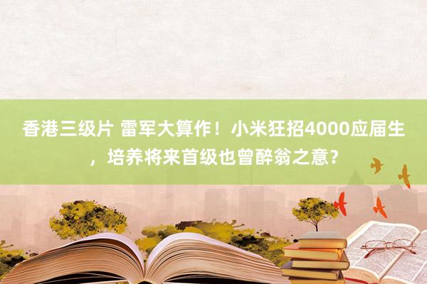 香港三级片 雷军大算作！小米狂招4000应届生，培养将来首级也曾醉翁之意？