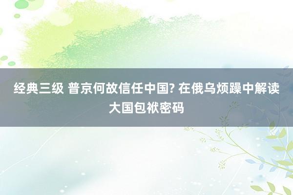 经典三级 普京何故信任中国? 在俄乌烦躁中解读大国包袱密码