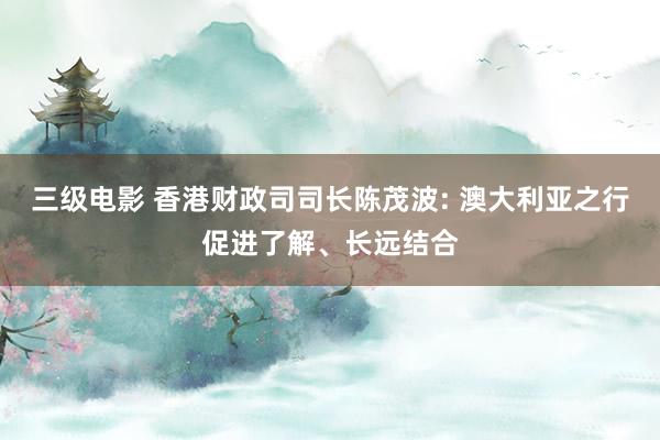 三级电影 香港财政司司长陈茂波: 澳大利亚之行促进了解、长远结合