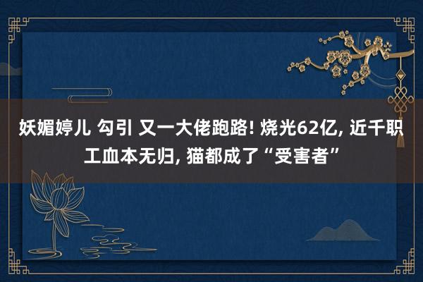 妖媚婷儿 勾引 又一大佬跑路! 烧光62亿, 近千职工血本无归, 猫都成了“受害者”