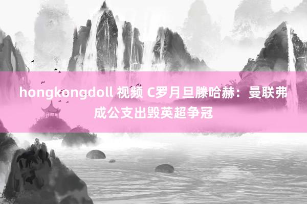 hongkongdoll 视频 C罗月旦滕哈赫：曼联弗成公支出毁英超争冠