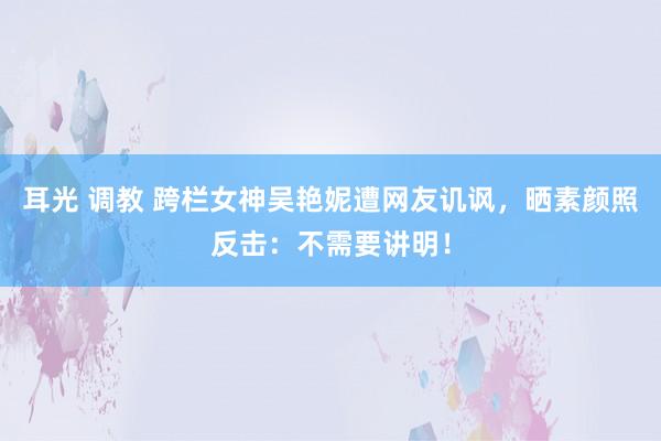 耳光 调教 跨栏女神吴艳妮遭网友讥讽，晒素颜照反击：不需要讲明！