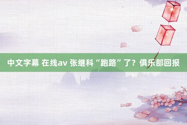 中文字幕 在线av 张继科“跑路”了？俱乐部回报