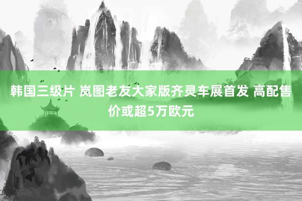 韩国三级片 岚图老友大家版齐灵车展首发 高配售价或超5万欧元