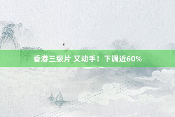 香港三级片 又动手！下调近60%