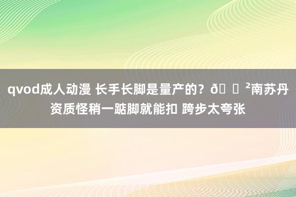 qvod成人动漫 长手长脚是量产的？😲南苏丹资质怪稍一踮脚就能扣 跨步太夸张