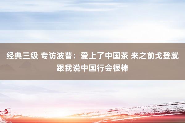 经典三级 专访波普：爱上了中国茶 来之前戈登就跟我说中国行会很棒