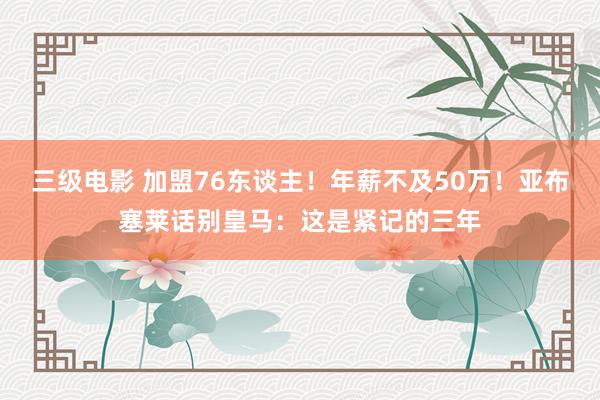 三级电影 加盟76东谈主！年薪不及50万！亚布塞莱话别皇马：这是紧记的三年