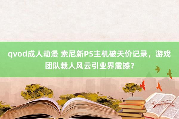 qvod成人动漫 索尼新PS主机破天价记录，游戏团队裁人风云引业界震撼？