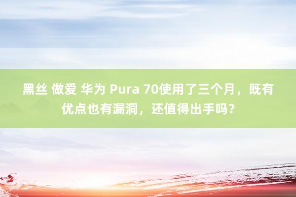 黑丝 做爱 华为 Pura 70使用了三个月，既有优点也有漏洞，还值得出手吗？