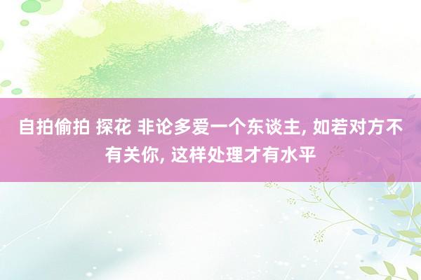自拍偷拍 探花 非论多爱一个东谈主, 如若对方不有关你, 这样处理才有水平