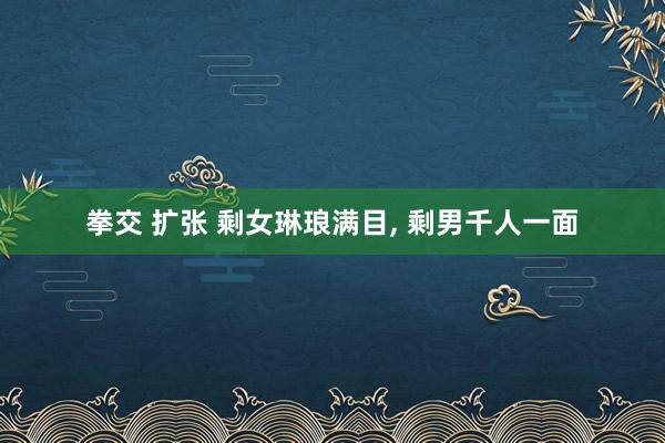 拳交 扩张 剩女琳琅满目， 剩男千人一面