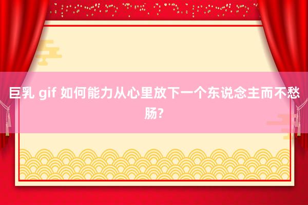 巨乳 gif 如何能力从心里放下一个东说念主而不愁肠?